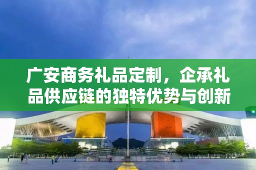 广安商务礼品定制，企承礼品供应链的独特优势与创新服务